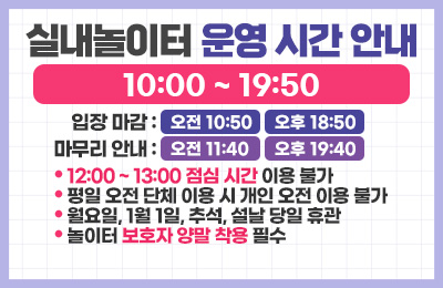 실내놀이터 운영 시간 안내
10:00 ~ 19:50
입장 마감 : 오전 10:50, 오후 18:50
마무리 안내 : 오전 11:40, 오후 19:40
12:00 ~ 13:00 점심 시간 이용 불가
평일 오전 단체 이용 시 개인 오전 이용 불가
월요일, 1월 1일, 추석, 설날 당일 휴관
놀이터 보호자 양말 착용 필수