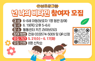 인성프로그램
"넌 나의 비타민" 참여자 모집

대상: 6~8세 아동(보호자 1명 동반 참여)
일시: 6. 19(목) 오후 5~6시
장소: 통통센터 키즈 라이브러리
참여 방법: 전화 033)574-5009 및 QR 신청
모집 기간: 5. 21(수) ~ 6. 17(화)
모집 인원: 8명 선착순
qr코드