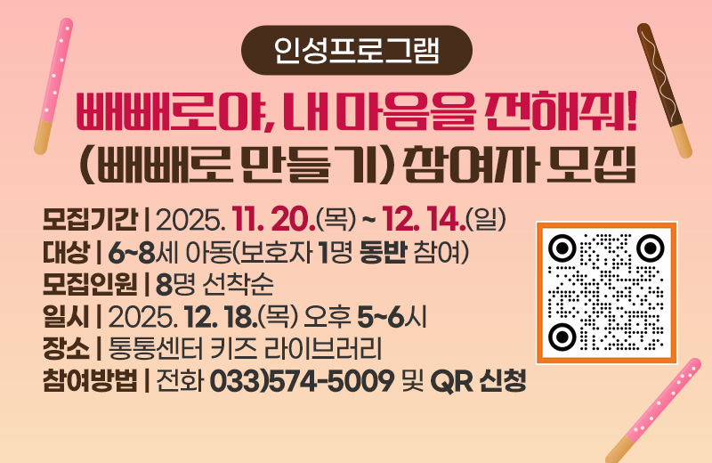 인성프로그램 빼빼로야, 내 마음을 전해줘!(빼빼로 만들기) 참여자 모집
모집기간 : 2025. 11. 20.(목) ~ 12. 14.(일)
대상 : 6~8세 아동(보호자 1명 동반 참여)
모집인원 : 8명 선착순
일시 : 2025. 12. 18.(목) 오후 5~6시
장소 : 통통센터 키즈 라이브러리
참여방법 : 전화 033)574-5009 및 QR 신청