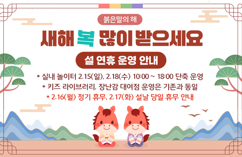 붉은말의 해
새해 복 많이 받으세요
설 연휴 운영 안내
* 실내 놀이터 2.15(일), 2.18(수) 10:00 ~ 18:00 단축 운영
* 키즈 라이브러리, 장난감 대여점 운영은 기존과 동일
* 2.16(월) 정기 휴무, 2.17(화) 설날 당일 휴무 안내