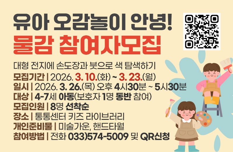 유아 오감놀이 안녕! 물감 참여자모집
대형 전지에 손도장과 붓으로 색 탐색하기
모집기간 : 2026. 3. 10.(화) ~ 3. 23.(월)
일시 : 2026. 3. 26.(목) 오후 4시30분~5시30분
대상 : 4-7세 아동(보호자 1명 동반 참여)
모집인원 : 8명 선착순
장소 : 통통센터 키즈 라이브러리
개인준비물 : 미술가운, 핸드타월
참여방법 : 전화 033)574-5009 및 QR신청