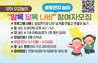 유아 오감놀이 "알록 달록 나비(셀로판지 놀이)" 참여자모집
- 프로그램 내용 : 셀로판지로 나비 날개를 만들고 흔들며 놀기
- 일시 : 5.28(목) 오후 4시 ~ 5시
- 대상 : 4-7세 아동(보호자 1명 동반 참여)
- 모집인원 : 8명 선착순
- 모집기간 : 5.11(월)~5.22(금)
- 장소 : 통통센터 키즈 라이브러리
- 참여방법 : 전화 033)574-5009 및 QR신청
