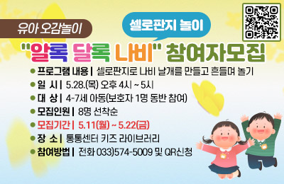 유아 오감놀이 "알록 달록 나비(셀로판지 놀이)" 참여자모집
- 프로그램 내용 : 셀로판지로 나비 날개를 만들고 흔들며 놀기
- 일시 : 5.28(목) 오후 4시 ~ 5시
- 대상 : 4-7세 아동(보호자 1명 동반 참여)
- 모집인원 : 8명 선착순
- 모집기간 : 5.11(월)~5.22(금)
- 장소 : 통통센터 키즈 라이브러리
- 참여방법 : 전화 033)574-5009 및 QR신청