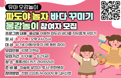 유아 오감놀이 파도야 놀자 바다 꾸미기 물감놀이참여자모집

- 프로그램 내용 : 물감을 이용해 파도와 바다를 자유롭게 꾸미기
- 일시 : 8.27(목) 오후 4시~5시
- 대상 : 4-7세 아동(보호자 1명 동반 참여)
- 모집인원 : 10명 선착순
- 모집기간 : 8.10(월)~8.21(금)
- 준비물 : 미술용 앞치마, 토시, 편한복장
- 장소 : 통통센터 키즈 라이브러리
- 참여방법 : 전화 033)574-5009 및 QR신청
