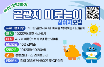 유아 오감놀이 골판지 미로놀이 참여자모집

- 프로그램 내용 :커다란 골판지로 된 미로를 탁색하는 미션놀이
- 일시 : 10.22(목) 오후 4시~5시
- 대상 : 4-7세 아동(보호자 1명 동반 참여)
- 모집인원 : 10명 선착순
- 모집기간 : 10.12(월)~10.20(화)
- 장소 : 통통센터 키즈 라이브러리
- 참여방법 : 전화 033)574-5009 및 QR신청
